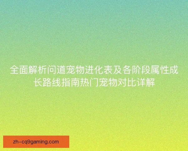 全面解析问道宠物进化表及各阶段属性成长路线指南热门宠物对比详解