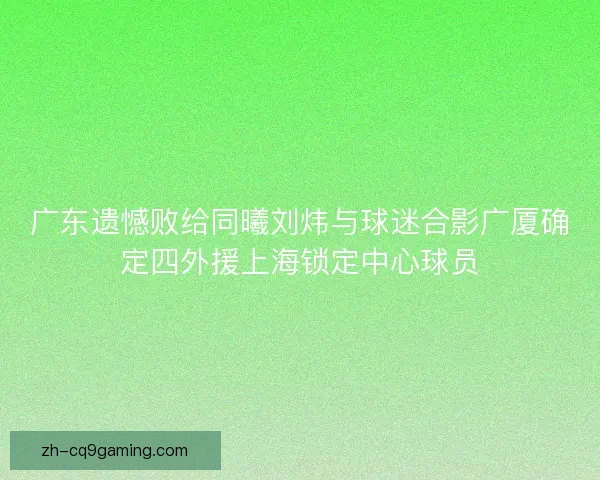 广东遗憾败给同曦刘炜与球迷合影广厦确定四外援上海锁定中心球员