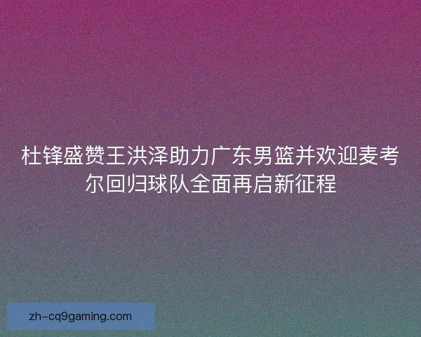杜锋盛赞王洪泽助力广东男篮并欢迎麦考尔回归球队全面再启新征程