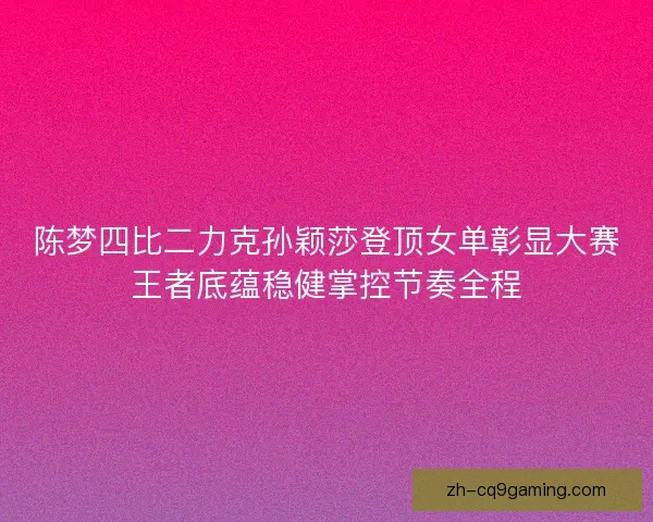 陈梦四比二力克孙颖莎登顶女单彰显大赛王者底蕴稳健掌控节奏全程