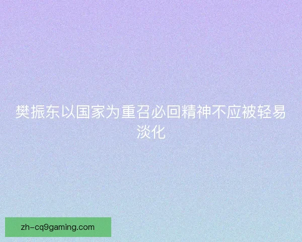 樊振东以国家为重召必回精神不应被轻易淡化