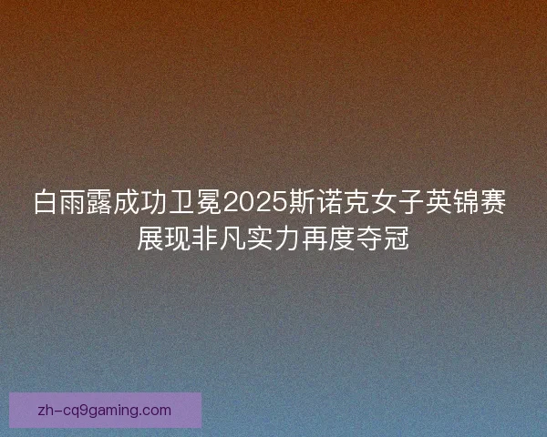 白雨露成功卫冕2025斯诺克女子英锦赛 展现非凡实力再度夺冠