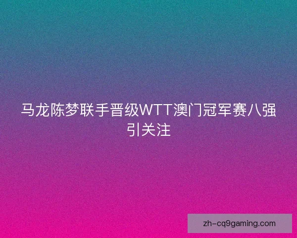 马龙陈梦联手晋级WTT澳门冠军赛八强引关注