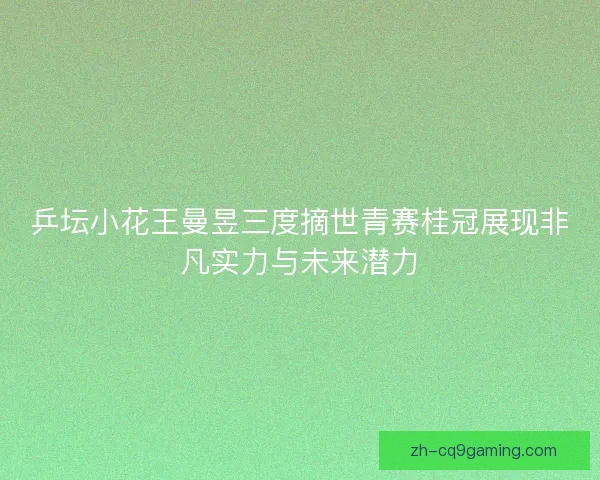 乒坛小花王曼昱三度摘世青赛桂冠展现非凡实力与未来潜力