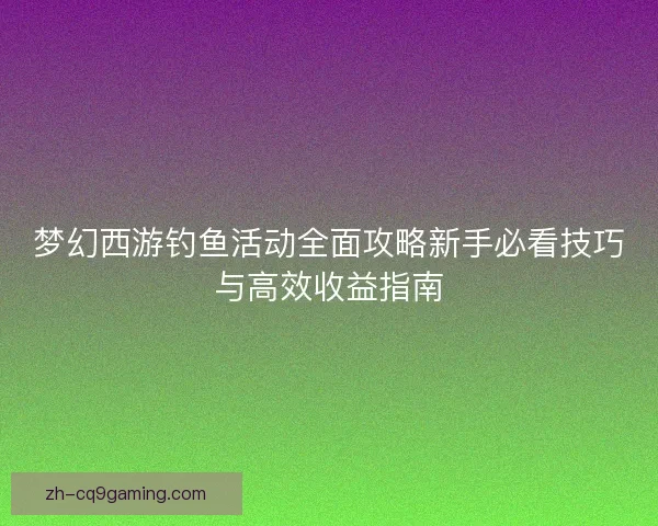 梦幻西游钓鱼活动全面攻略新手必看技巧与高效收益指南