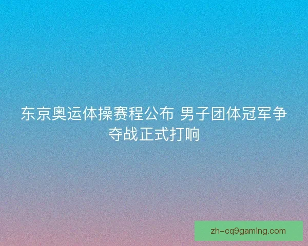 东京奥运体操赛程公布 男子团体冠军争夺战正式打响