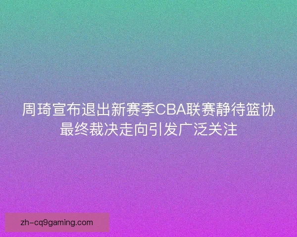 周琦宣布退出新赛季CBA联赛静待篮协最终裁决走向引发广泛关注