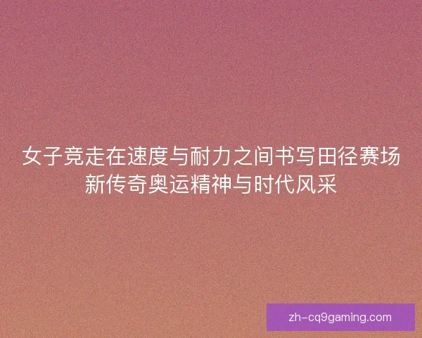 女子竞走在速度与耐力之间书写田径赛场新传奇奥运精神与时代风采